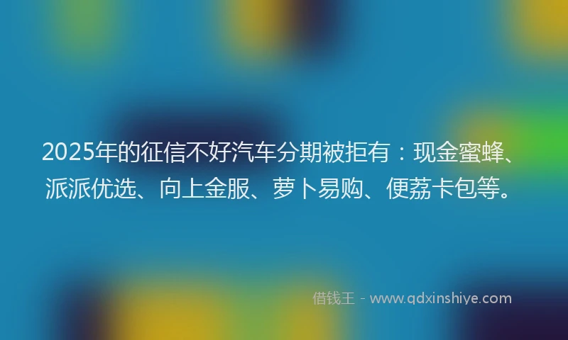 2025年的征信不好汽车分期被拒有：现金蜜蜂、派派优选、向上金服、萝卜易购、便荔卡包等。