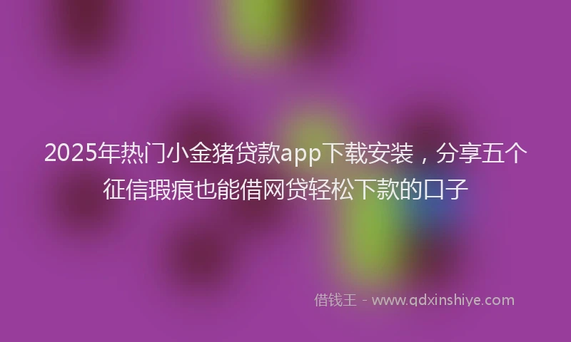 2025年热门小金猪贷款app下载安装，分享五个征信瑕疵也能借网贷轻松下款的口子