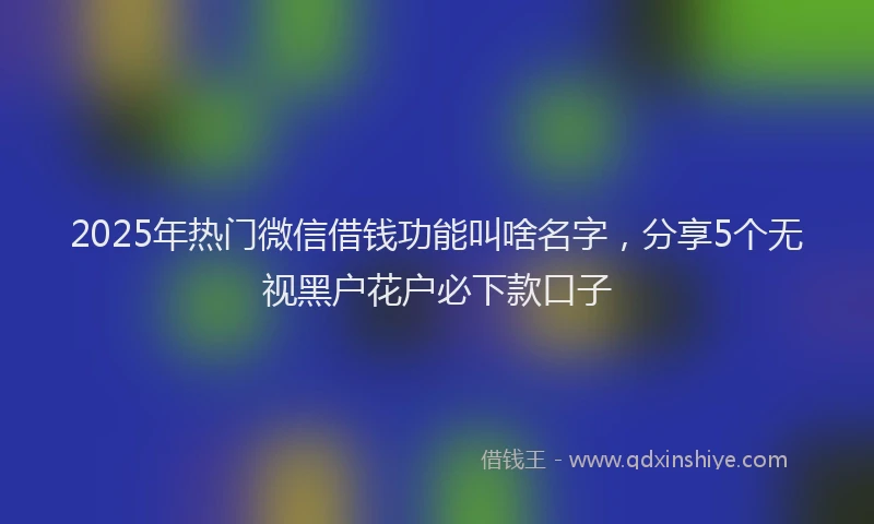 2025年热门微信借钱功能叫啥名字，分享5个无视黑户花户必下款口子