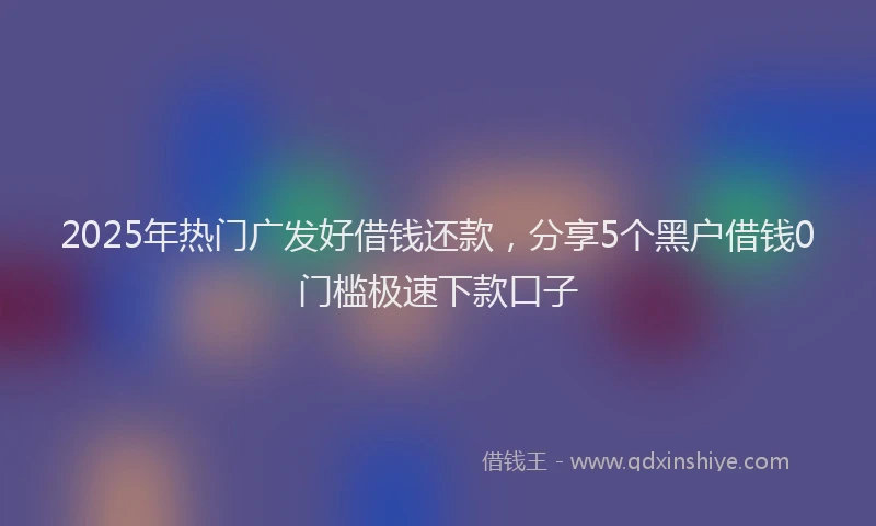 2025年热门广发好借钱还款，分享5个黑户借钱0门槛极速下款口子