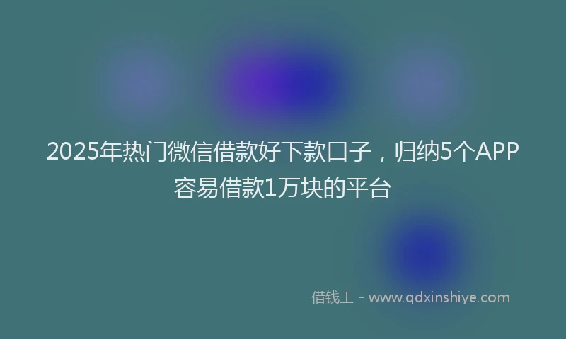 2025年热门微信借款好下款口子，归纳5个APP容易借款1万块的平台