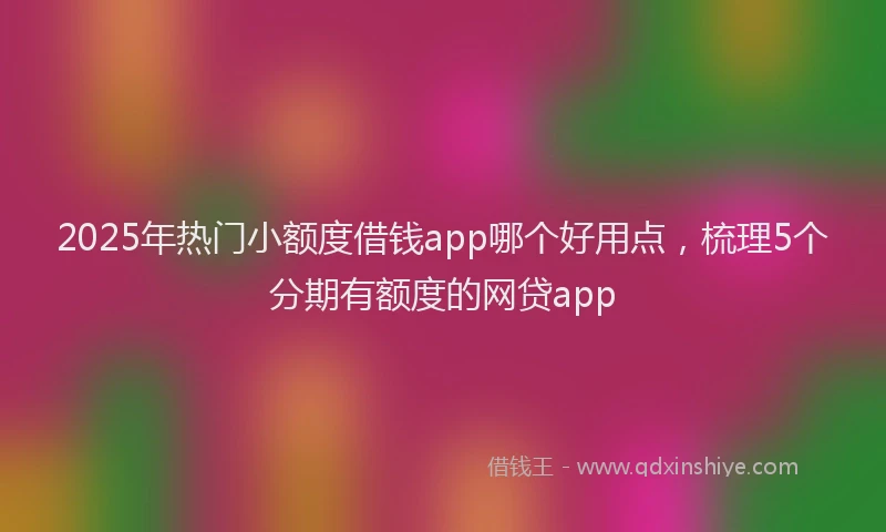 2025年热门小额度借钱app哪个好用点，梳理5个分期有额度的网贷app