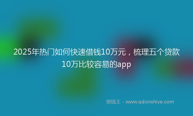 2025年热门如何快速借钱10万元，梳理五个贷款10万比较容易的app