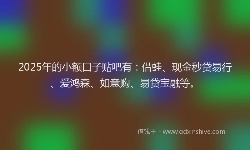 2025年的小额口子贴吧有：借蛙、现金秒贷易行、爱鸿森、如意购、易贷宝融等。