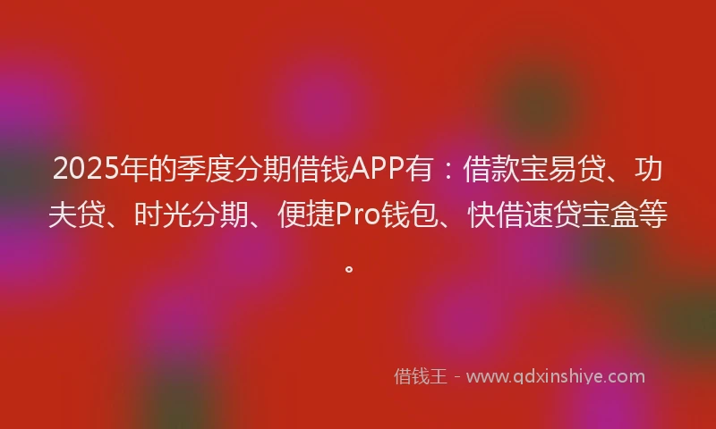 2025年的季度分期借钱APP有：借款宝易贷、功夫贷、时光分期、便捷Pro钱包、快借速贷宝盒等。