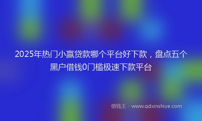 2025年热门小赢贷款哪个平台好下款，盘点五个黑户借钱0门槛极速下款平台