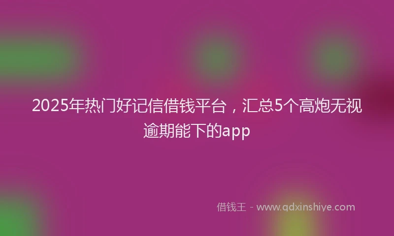 2025年热门好记信借钱平台，汇总5个高炮无视逾期能下的app