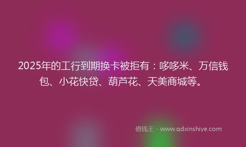2025年的工行到期换卡被拒有：哆哆米、万信钱包、小花快贷、葫芦花、天美商城等。