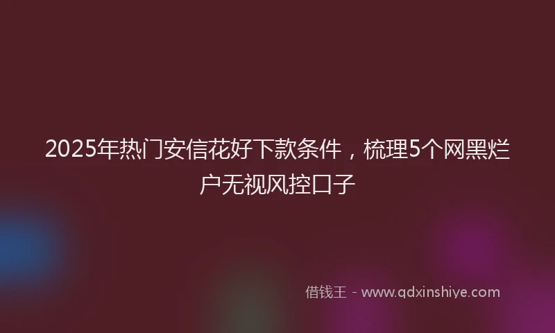 2025年热门安信花好下款条件，梳理5个网黑烂户无视风控口子
