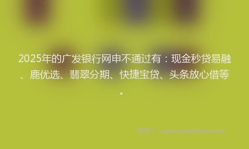 2025年的广发银行网申不通过有：现金秒贷易融、鹿优选、翡翠分期、快捷宝贷、头条放心借等。