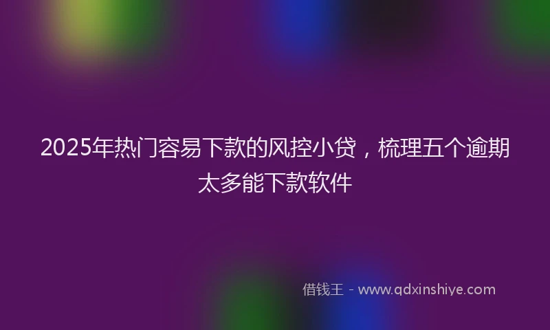 2025年热门容易下款的风控小贷，梳理五个逾期太多能下款软件