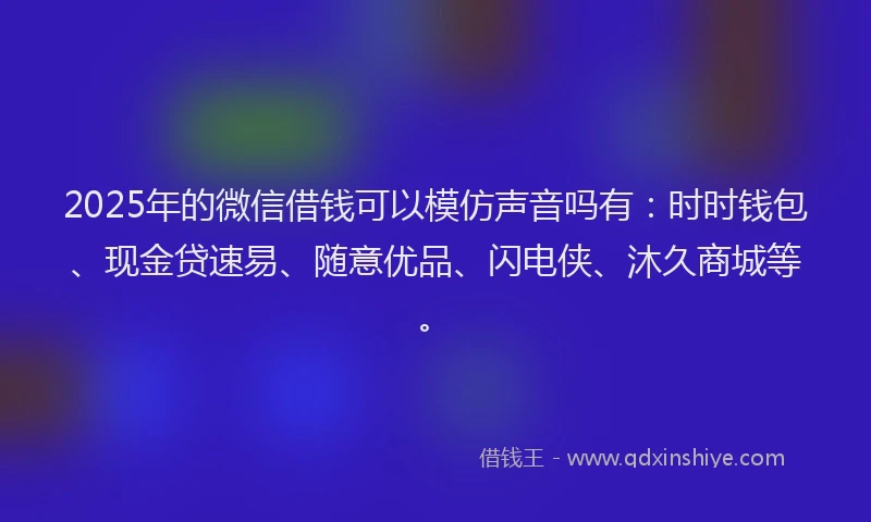 2025年的微信借钱可以模仿声音吗有：时时钱包、现金贷速易、随意优品、闪电侠、沐久商城等。
