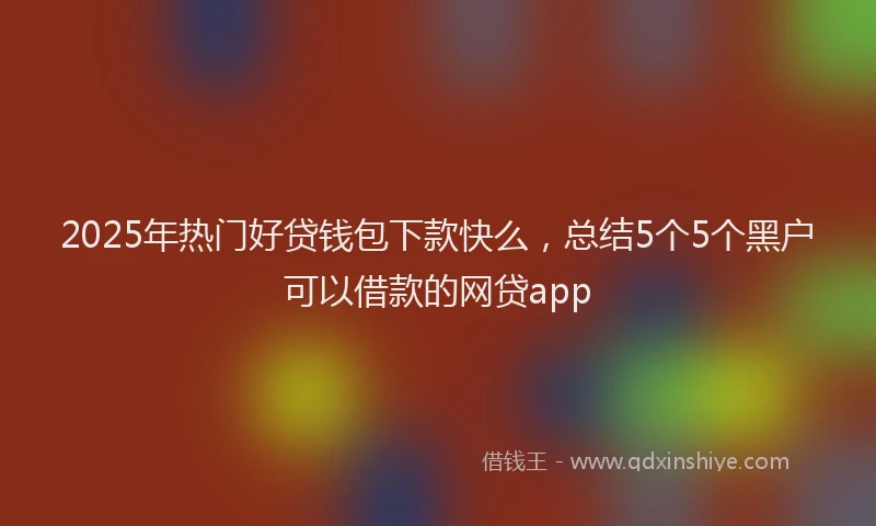 2025年热门好贷钱包下款快么，总结5个5个黑户可以借款的网贷app