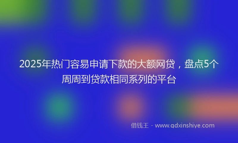 2025年热门容易申请下款的大额网贷，盘点5个周周到贷款相同系列的平台