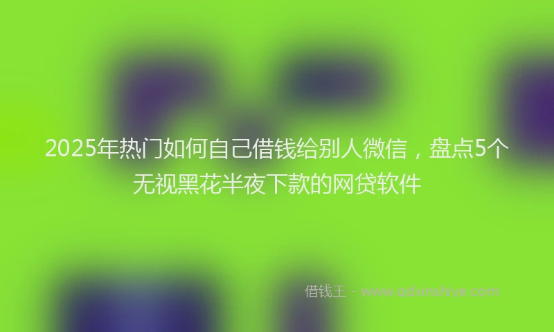 2025年热门如何自己借钱给别人微信，盘点5个无视黑花半夜下款的网贷软件