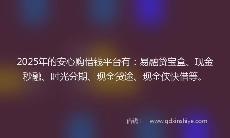 2025年的安心购借钱平台有：易融贷宝盒、现金秒融、时光分期、现金贷途、现金侠快借等。