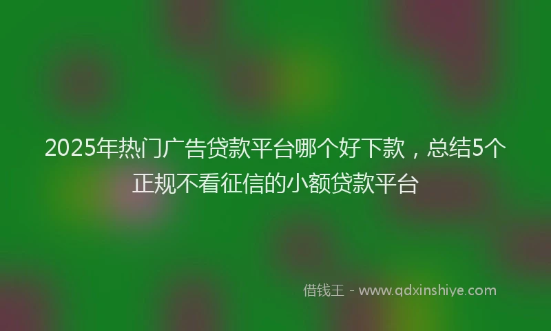 2025年热门广告贷款平台哪个好下款，总结5个正规不看征信的小额贷款平台
