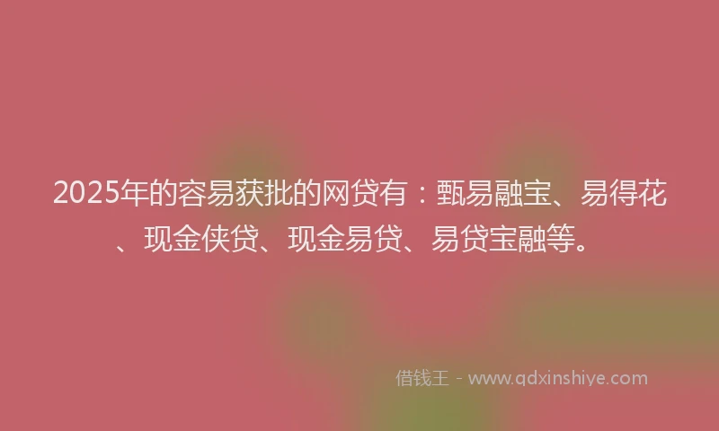 2025年的容易获批的网贷有：甄易融宝、易得花、现金侠贷、现金易贷、易贷宝融等。