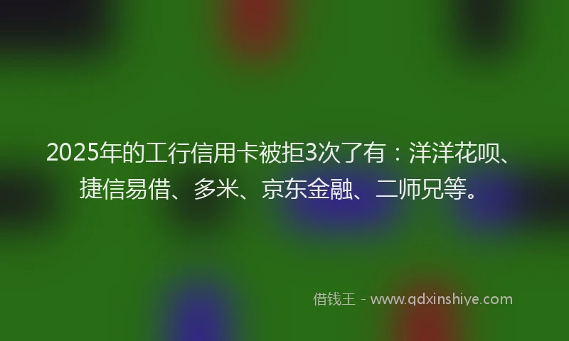 2025年的工行信用卡被拒3次了有：洋洋花呗、捷信易借、多米、京东金融、二师兄等。