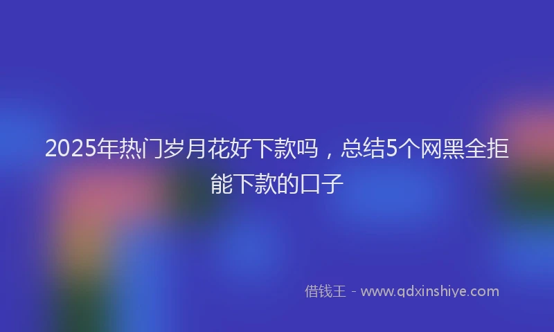 2025年热门岁月花好下款吗，总结5个网黑全拒能下款的口子