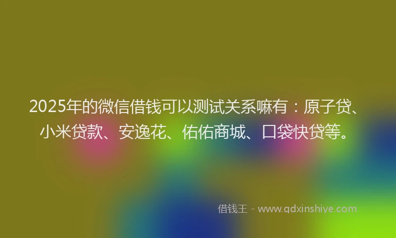 2025年的微信借钱可以测试关系嘛有：原子贷、小米贷款、安逸花、佑佑商城、口袋快贷等。