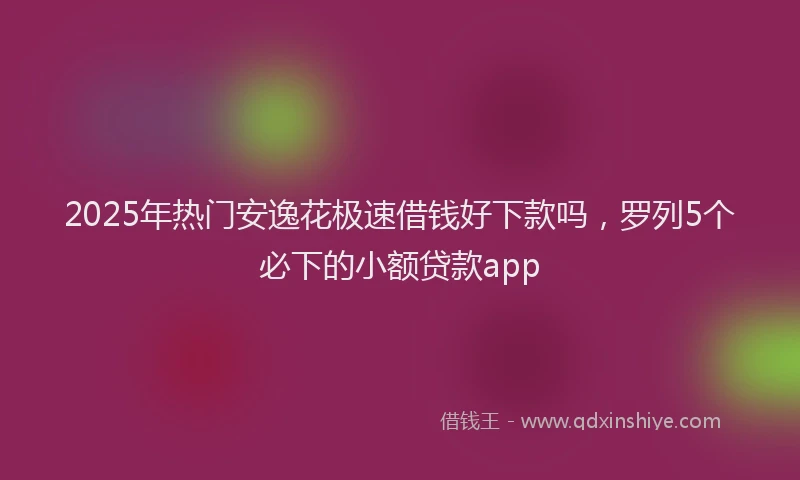 2025年热门安逸花极速借钱好下款吗，罗列5个必下的小额贷款app