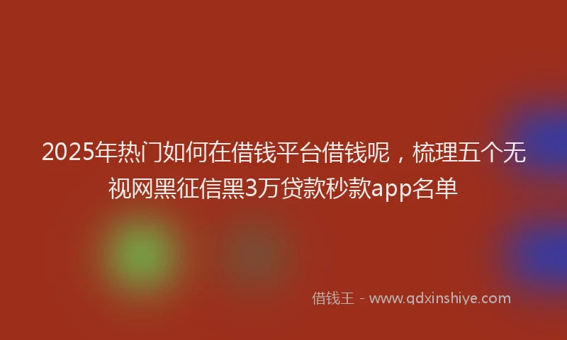 2025年热门如何在借钱平台借钱呢，梳理五个无视网黑征信黑3万贷款秒款app名单