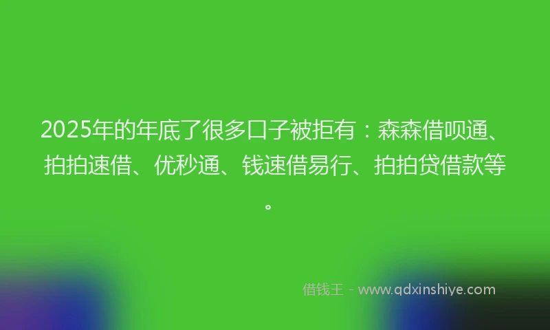 2025年的年底了很多口子被拒有：森森借呗通、拍拍速借、优秒通、钱速借易行、拍拍贷借款等。