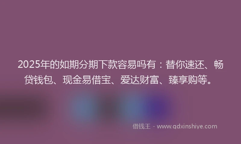 2025年的如期分期下款容易吗有：替你速还、畅贷钱包、现金易借宝、爱达财富、臻享购等。