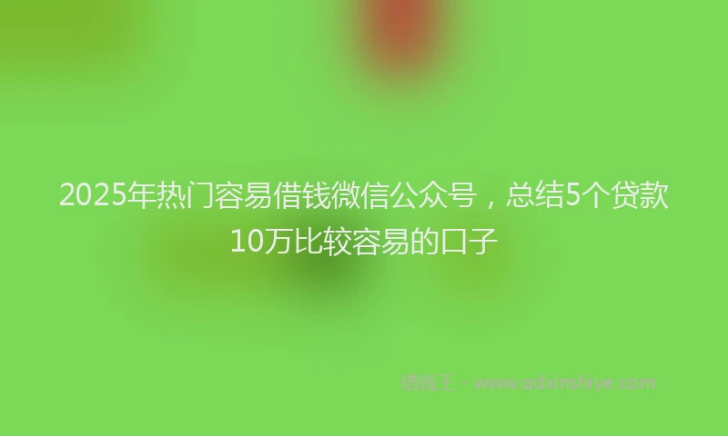 2025年热门容易借钱微信公众号，总结5个贷款10万比较容易的口子