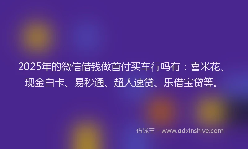2025年的微信借钱做首付买车行吗有：喜米花、现金白卡、易秒通、超人速贷、乐借宝贷等。
