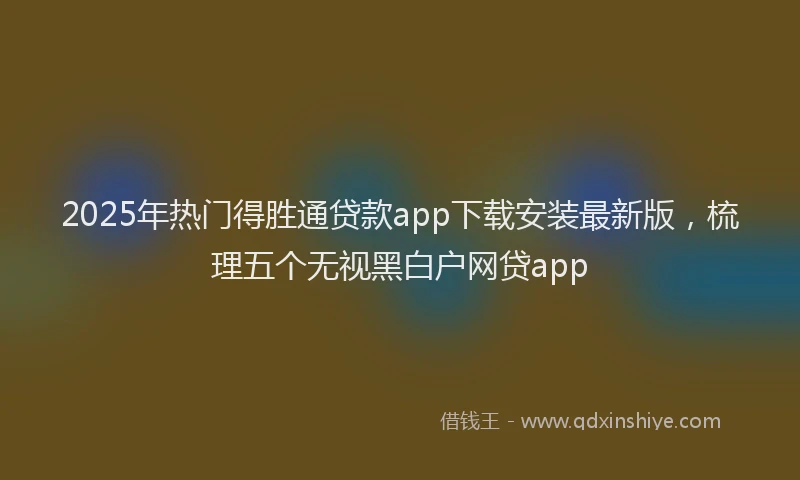 2025年热门得胜通贷款app下载安装最新版，梳理五个无视黑白户网贷app
