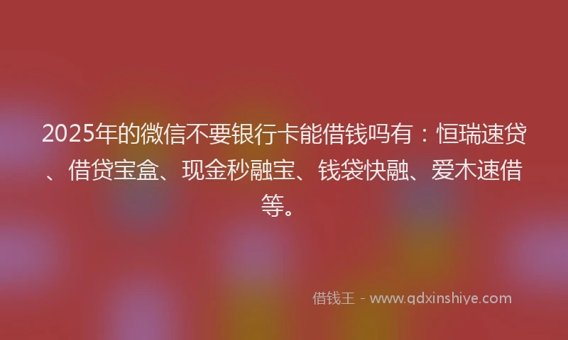 2025年的微信不要银行卡能借钱吗有：恒瑞速贷、借贷宝盒、现金秒融宝、钱袋快融、爱木速借等。