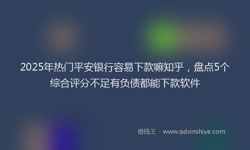 2025年热门平安银行容易下款嘛知乎，盘点5个综合评分不足有负债都能下款软件