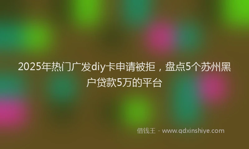 2025年热门广发diy卡申请被拒，盘点5个苏州黑户贷款5万的平台