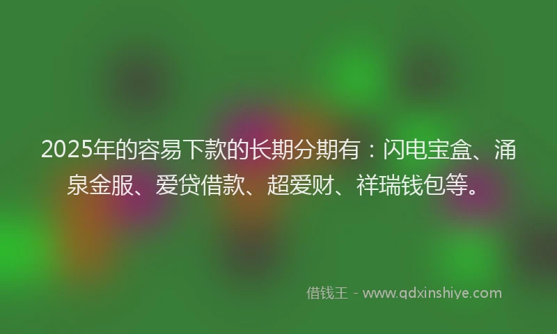 2025年的容易下款的长期分期有：闪电宝盒、涌泉金服、爱贷借款、超爱财、祥瑞钱包等。