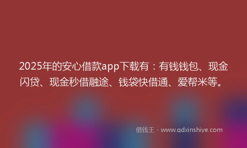 2025年的安心借款app下载有：有钱钱包、现金闪贷、现金秒借融途、钱袋快借通、爱帮米等。