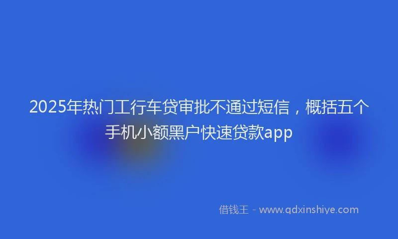 2025年热门工行车贷审批不通过短信，概括五个手机小额黑户快速贷款app