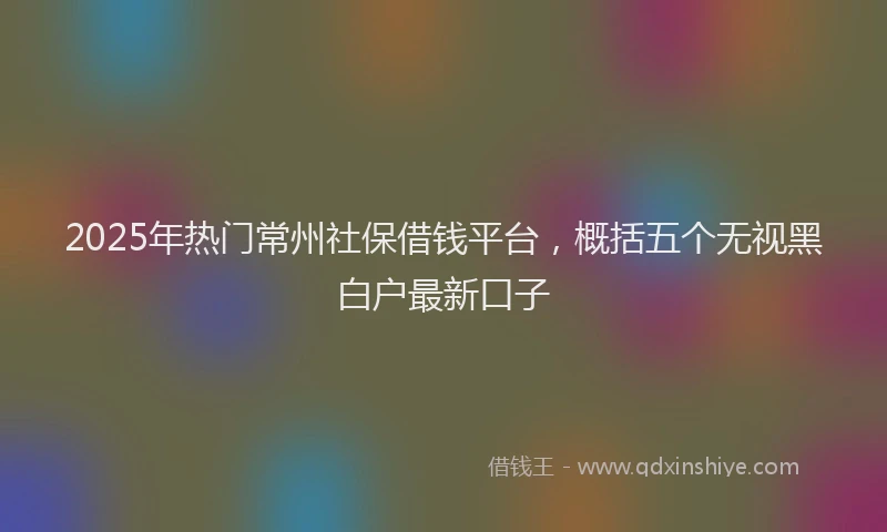 2025年热门常州社保借钱平台，概括五个无视黑白户最新口子