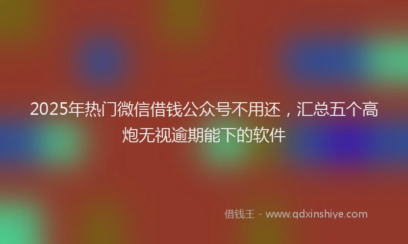 2025年热门微信借钱公众号不用还，汇总五个高炮无视逾期能下的软件
