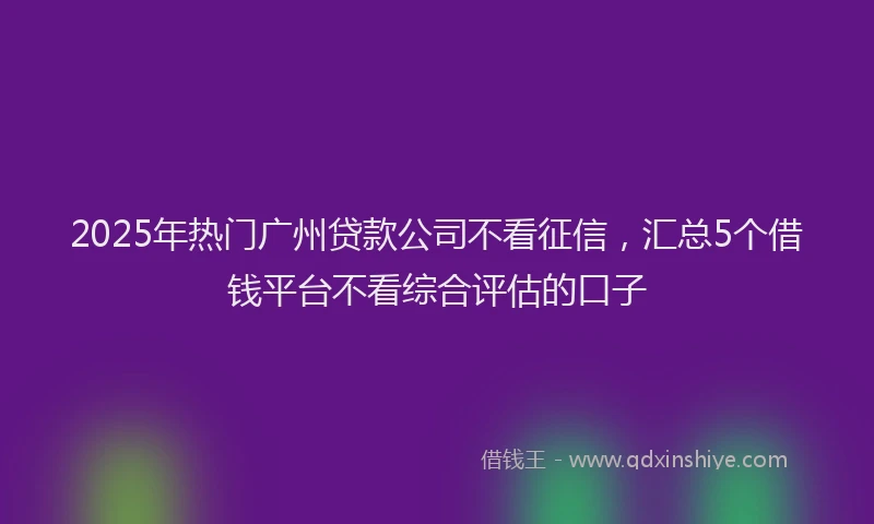 2025年热门广州贷款公司不看征信，汇总5个借钱平台不看综合评估的口子