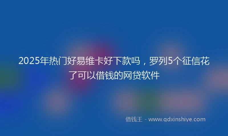 2025年热门好易维卡好下款吗，罗列5个征信花了可以借钱的网贷软件