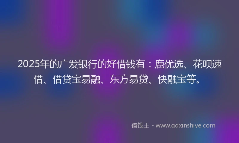 2025年的广发银行的好借钱有：鹿优选、花呗速借、借贷宝易融、东方易贷、快融宝等。