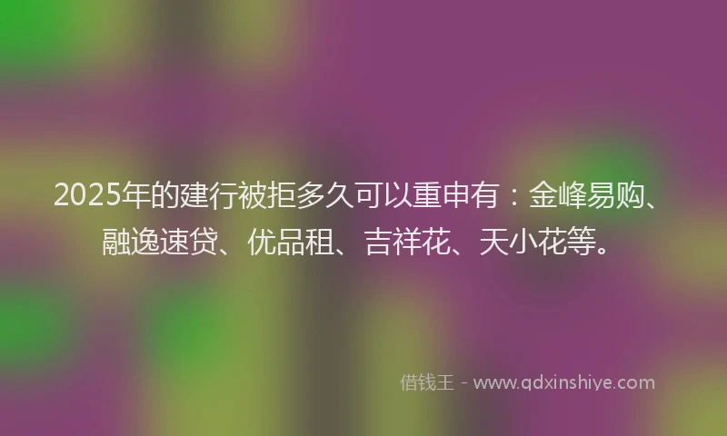 2025年的建行被拒多久可以重申有：金峰易购、融逸速贷、优品租、吉祥花、天小花等。