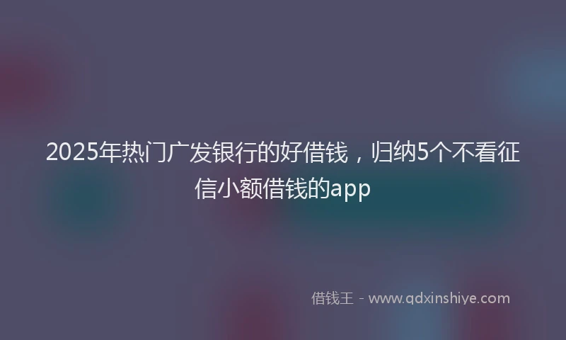 2025年热门广发银行的好借钱，归纳5个不看征信小额借钱的app