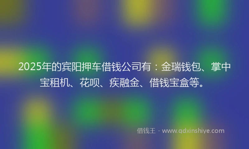 2025年的宾阳押车借钱公司有：金瑞钱包、掌中宝租机、花呗、疾融金、借钱宝盒等。