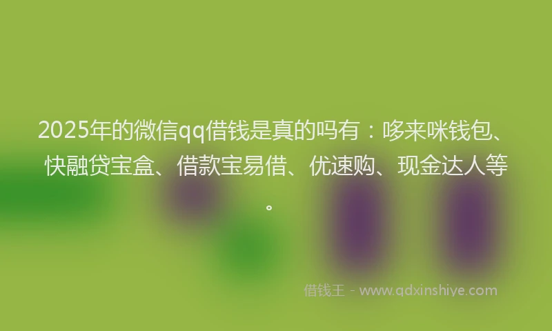 2025年的微信qq借钱是真的吗有：哆来咪钱包、快融贷宝盒、借款宝易借、优速购、现金达人等。