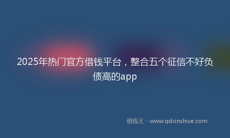 2025年热门官方借钱平台，整合五个征信不好负债高的app