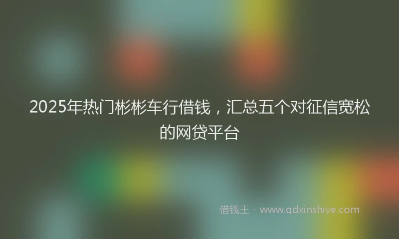 2025年热门彬彬车行借钱，汇总五个对征信宽松的网贷平台