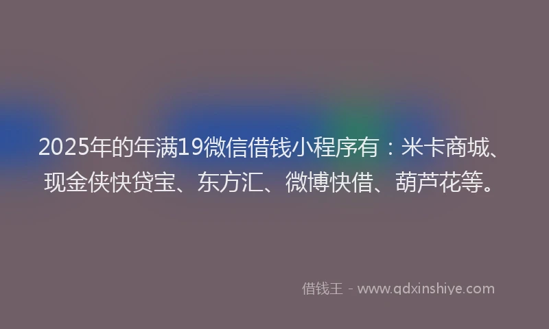 2025年的年满19微信借钱小程序有：米卡商城、现金侠快贷宝、东方汇、微博快借、葫芦花等。